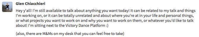 Sample chat message. Hey y'all, I'm still available to talk about anything you want today! It can be related to my talk and things I'm working on, or it can be totally unrelated and about where you're at in your life and personal things, or what projects you want to work on and why you want to work on them, or whatever you'd like to talk about!